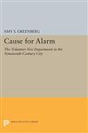 Cause for Alarm: The Volunteer Fire Department in the Nineteenth-Century City - Greenberg, Amy S.